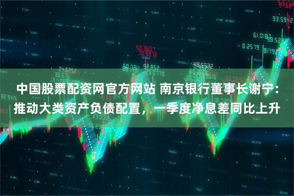中国股票配资网官方网站 南京银行董事长谢宁：推动大类资产负债配置，一季度净息差同比上升