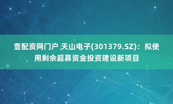 壹配资网门户 天山电子(301379.SZ)：拟使用剩余超募资金投资建设新项目