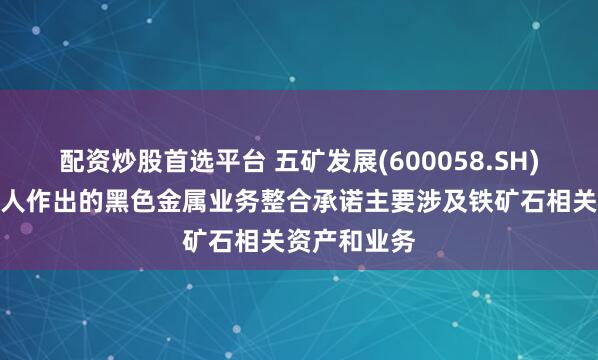 配资炒股首选平台 五矿发展(600058.SH)：实际控制人作出的黑色金属业务整合承诺主要涉及铁矿石相关资产和业务