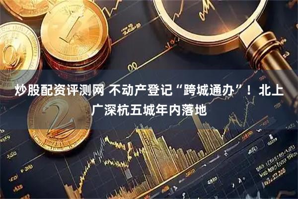炒股配资评测网 不动产登记“跨城通办”！北上广深杭五城年内落地