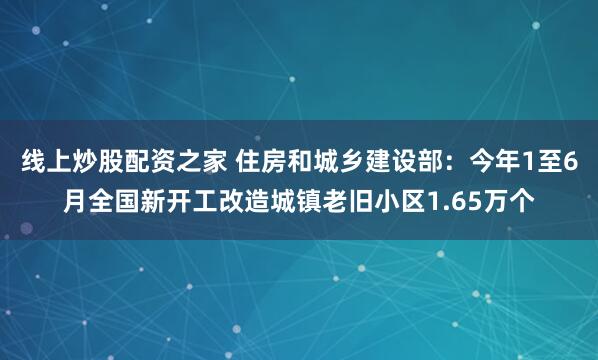线上炒股配资之家 住房和城乡建设部：今年1至6月全国新开工改造城镇老旧小区1.65万个