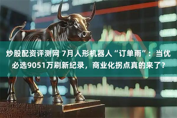 炒股配资评测网 7月人形机器人“订单雨”：当优必选9051万刷新纪录，商业化拐点真的来了？