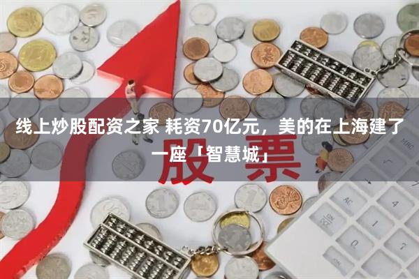 线上炒股配资之家 耗资70亿元，美的在上海建了一座「智慧城」