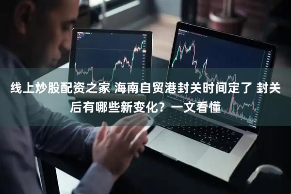 线上炒股配资之家 海南自贸港封关时间定了 封关后有哪些新变化？一文看懂