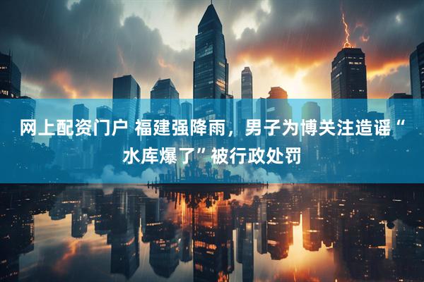 网上配资门户 福建强降雨，男子为博关注造谣“水库爆了”被行政处罚