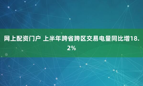 网上配资门户 上半年跨省跨区交易电量同比增18.2%