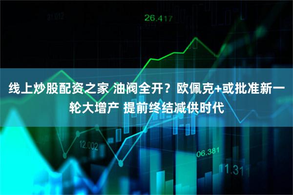 线上炒股配资之家 油阀全开？欧佩克+或批准新一轮大增产 提前终结减供时代