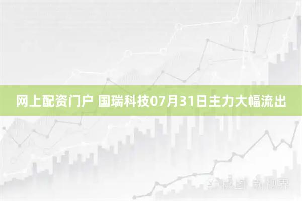 网上配资门户 国瑞科技07月31日主力大幅流出