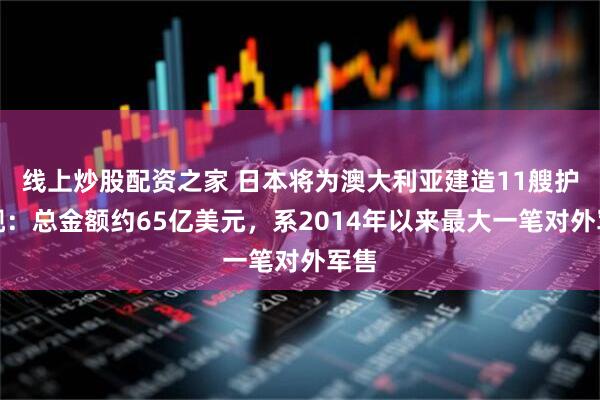 线上炒股配资之家 日本将为澳大利亚建造11艘护卫舰：总金额约65亿美元，系2014年以来最大一笔对外军售