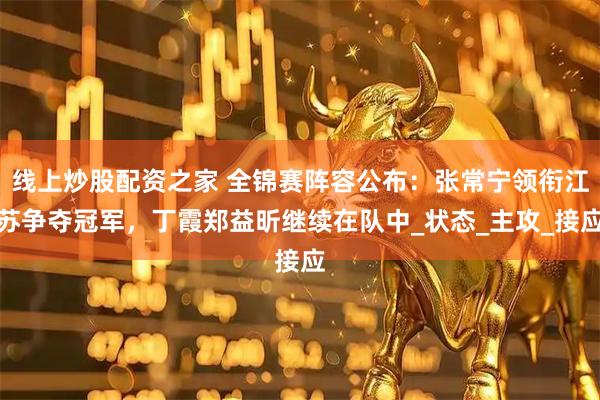 线上炒股配资之家 全锦赛阵容公布：张常宁领衔江苏争夺冠军，丁霞郑益昕继续在队中_状态_主攻_接应