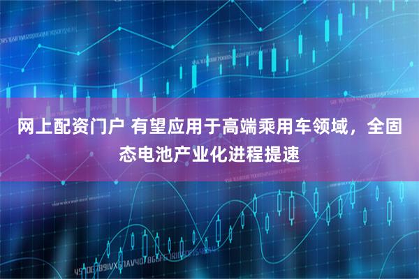 网上配资门户 有望应用于高端乘用车领域，全固态电池产业化进程提速