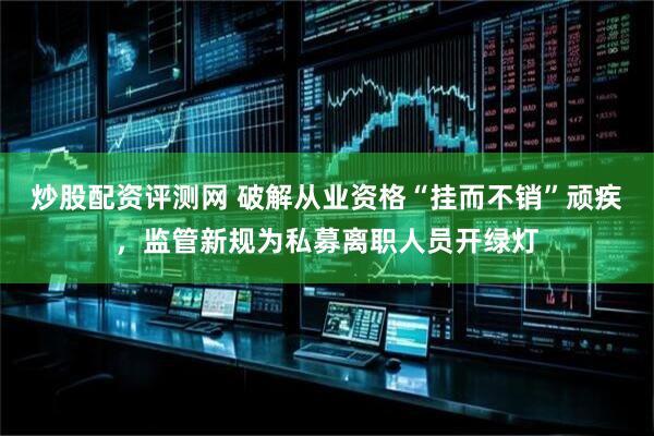 炒股配资评测网 破解从业资格“挂而不销”顽疾，监管新规为私募离职人员开绿灯