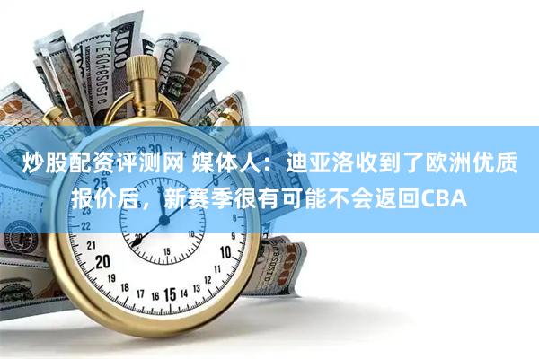 炒股配资评测网 媒体人：迪亚洛收到了欧洲优质报价后，新赛季很有可能不会返回CBA